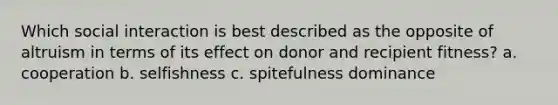 Which social interaction is best described as the opposite of altruism in terms of its effect on donor and recipient fitness? a. cooperation b. selfishness c. spitefulness dominance