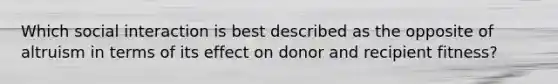 Which social interaction is best described as the opposite of altruism in terms of its effect on donor and recipient fitness?