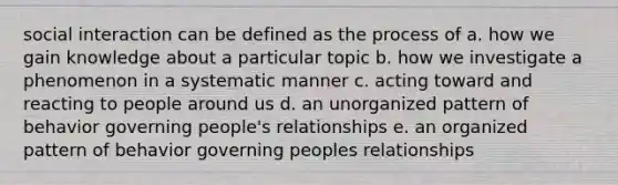 social interaction can be defined as the process of a. how we gain knowledge about a particular topic b. how we investigate a phenomenon in a systematic manner c. acting toward and reacting to people around us d. an unorganized pattern of behavior governing people's relationships e. an organized pattern of behavior governing peoples relationships