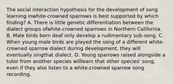 The social interaction hypothesis for the development of song learning inwhite-crowned sparrows is best supported by which finding? A. There is little genetic differentiation between the dialect groups ofwhite-crowned sparrows in Northern California. B. Male birds born deaf only develop a rudimentary sub-song. C. When young male birds are played the song of a different white-crowned sparrow dialect during development, they will eventually singthat dialect. D. Young sparrows raised alongside a tutor from another species willlearn that other species' song, even if they also listen to a white-crowned sparrow song recording.