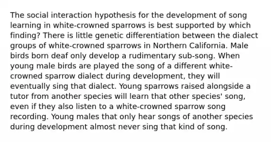 The social interaction hypothesis for the development of song learning in white-crowned sparrows is best supported by which finding? There is little genetic differentiation between the dialect groups of white-crowned sparrows in Northern California. Male birds born deaf only develop a rudimentary sub-song. When young male birds are played the song of a different white-crowned sparrow dialect during development, they will eventually sing that dialect. Young sparrows raised alongside a tutor from another species will learn that other species' song, even if they also listen to a white-crowned sparrow song recording. Young males that only hear songs of another species during development almost never sing that kind of song.