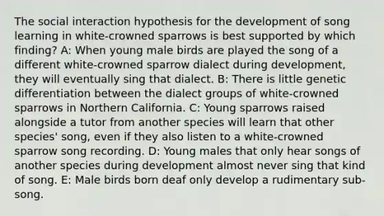 The social interaction hypothesis for the development of song learning in white-crowned sparrows is best supported by which finding? A: When young male birds are played the song of a different white-crowned sparrow dialect during development, they will eventually sing that dialect. B: There is little genetic differentiation between the dialect groups of white-crowned sparrows in Northern California. C: Young sparrows raised alongside a tutor from another species will learn that other species' song, even if they also listen to a white-crowned sparrow song recording. D: Young males that only hear songs of another species during development almost never sing that kind of song. E: Male birds born deaf only develop a rudimentary sub-song.