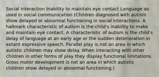 Social interaction Inability to maintain eye contact Language as used in social communication (Children diagnosed with autism show delayed or abnormal functioning in social interactions. A hallmark characteristic of autism is the child's inability to make and maintain eye contact. A characteristic of autism is the child's delay of language at an early age or the sudden deterioration in extant expressive speech. Parallel play is not an area in which autistic children may show delay. When interacting with other children in other forms of play they display functional limitations. Gross motor development is not an area in which autistic children show delayed or abnormal functioning.)