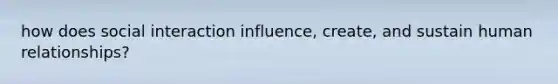 how does social interaction influence, create, and sustain human relationships?