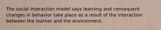 The social interaction model says learning and consequent changes in behavior take place as a result of the interaction between the learner and the environment.