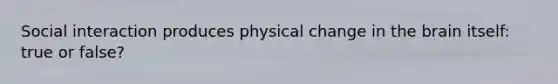 Social interaction produces physical change in the brain itself: true or false?