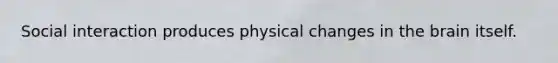 Social interaction produces physical changes in the brain itself.
