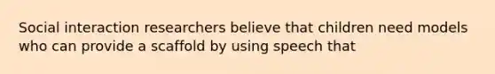 Social interaction researchers believe that children need models who can provide a scaffold by using speech that