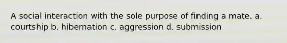 A social interaction with the sole purpose of finding a mate. a. courtship b. hibernation c. aggression d. submission