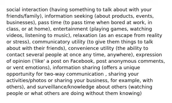 social interaction (having something to talk about with your friends/family), information seeking (about products, events, businesses), pass time (to pass time when bored at work, in class, or at home), entertainment (playing games, watching videos, listening to music), relaxation (as an escape from reality or stress), communicatory utility (to give them things to talk about with their friends), convenience utility (the ability to contact several people at once any time, anywhere), expression of opinion ('like' a post on Facebook, post anonymous comments, or vent emotions), information sharing (offers a unique opportunity for two-way communication , sharing your activities/photos or sharing your business, for example, with others), and surveillance/knowledge about others (watching people or what others are doing without them knowing)