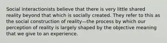 Social interactionists believe that there is very little shared reality beyond that which is socially created. They refer to this as the social construction of reality—the process by which our perception of reality is largely shaped by the objective meaning that we give to an experience.