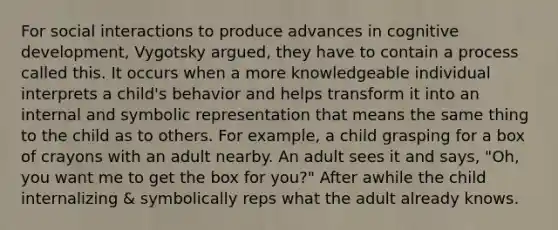 For social interactions to produce advances in cognitive development, Vygotsky argued, they have to contain a process called this. It occurs when a more knowledgeable individual interprets a child's behavior and helps transform it into an internal and symbolic representation that means the same thing to the child as to others. For example, a child grasping for a box of crayons with an adult nearby. An adult sees it and says, "Oh, you want me to get the box for you?" After awhile the child internalizing & symbolically reps what the adult already knows.