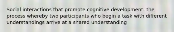 Social interactions that promote cognitive development: the process whereby two participants who begin a task with different understandings arrive at a shared understanding