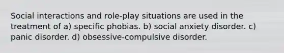 Social interactions and role-play situations are used in the treatment of a) specific phobias. b) social anxiety disorder. c) panic disorder. d) obsessive-compulsive disorder.