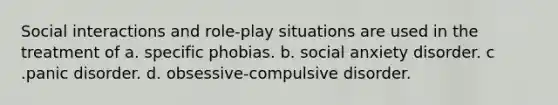 Social interactions and role-play situations are used in the treatment of a. specific phobias. b. social anxiety disorder. c .<a href='https://www.questionai.com/knowledge/kCG0tPeW85-panic-disorder' class='anchor-knowledge'>panic disorder</a>. d. obsessive-compulsive disorder.