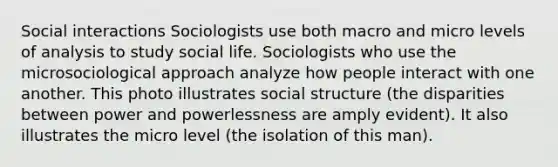 Social interactions Sociologists use both macro and micro levels of analysis to study social life. Sociologists who use the microsociological approach analyze how people interact with one another. This photo illustrates social structure (the disparities between power and powerlessness are amply evident). It also illustrates the micro level (the isolation of this man).