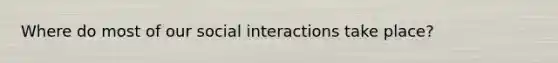 Where do most of our social interactions take place?