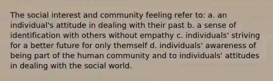 The social interest and community feeling refer to: a. an individual's attitude in dealing with their past b. a sense of identification with others without empathy c. individuals' striving for a better future for only themself d. individuals' awareness of being part of the human community and to individuals' attitudes in dealing with the social world.