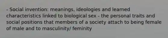 - Social invention: meanings, ideologies and learned characteristics linked to biological sex - the personal traits and social positions that members of a society attach to being female of male and to masculinity/ feminity