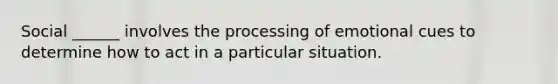 Social ______ involves the processing of emotional cues to determine how to act in a particular situation.