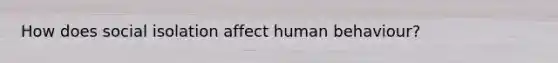 How does social isolation affect human behaviour?