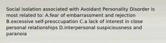 Social isolation associated with Avoidant Personality Disorder is most related to: A.fear of embarrassment and rejection B.excessive self-preoccupation C.a lack of interest in close personal relationships D.interpersonal suspiciousness and paranoia