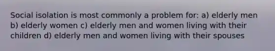 Social isolation is most commonly a problem for: a) elderly men b) elderly women c) elderly men and women living with their children d) elderly men and women living with their spouses