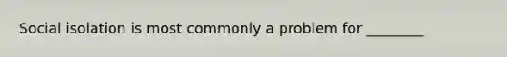 Social isolation is most commonly a problem for ________