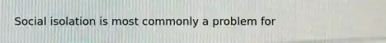 Social isolation is most commonly a problem for