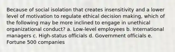 Because of social isolation that creates insensitivity and a lower level of motivation to regulate ethical decision making, which of the following may be more inclined to engage in unethical organizational conduct? a. Low-level employees b. International managers c. High-status officials d. Government officials e. Fortune 500 companies