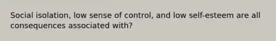 Social isolation, low sense of control, and low self-esteem are all consequences associated with?