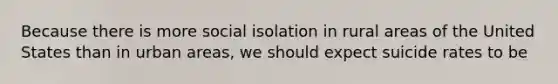 Because there is more social isolation in rural areas of the United States than in urban areas, we should expect suicide rates to be