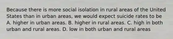 Because there is more social isolation in rural areas of the United States than in urban areas, we would expect suicide rates to be A. higher in urban areas. B. higher in rural areas. C. high in both urban and rural areas. D. low in both urban and rural areas