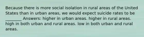 Because there is more social isolation in rural areas of the United States than in urban areas, we would expect suicide rates to be ________ Answers: higher in urban areas. higher in rural areas. high in both urban and rural areas. low in both urban and rural areas.