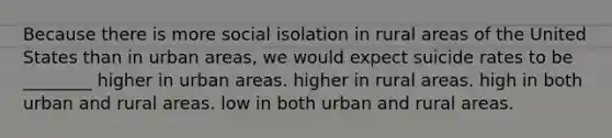 Because there is more social isolation in rural areas of the United States than in urban areas, we would expect suicide rates to be ________ higher in urban areas. higher in rural areas. high in both urban and rural areas. low in both urban and rural areas.