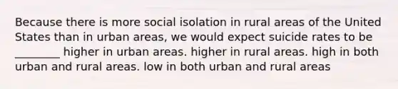 Because there is more social isolation in rural areas of the United States than in urban areas, we would expect suicide rates to be ________ higher in urban areas. higher in rural areas. high in both urban and rural areas. low in both urban and rural areas