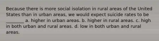 Because there is more social isolation in rural areas of the United States than in urban areas, we would expect suicide rates to be ________ a. higher in urban areas. b. higher in rural areas. c. high in both urban and rural areas. d. low in both urban and rural areas.