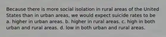 Because there is more social isolation in rural areas of the United States than in urban areas, we would expect suicide rates to be a. higher in urban areas. b. higher in rural areas. c. high in both urban and rural areas. d. low in both urban and rural areas.