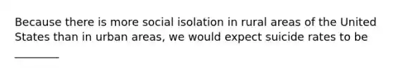 Because there is more social isolation in rural areas of the United States than in urban areas, we would expect suicide rates to be ________