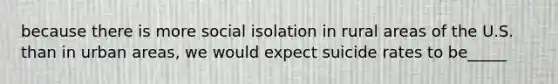 because there is more social isolation in rural areas of the U.S. than in urban areas, we would expect suicide rates to be_____