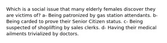 Which is a social issue that many elderly females discover they are victims of? a- Being patronized by gas station attendants. b- Being carded to prove their Senior Citizen status. c- Being suspected of shoplifting by sales clerks. d- Having their medical ailments trivialized by doctors.