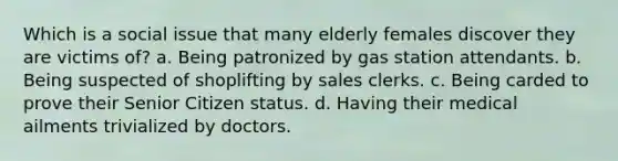 Which is a social issue that many elderly females discover they are victims of? a. Being patronized by gas station attendants. b. Being suspected of shoplifting by sales clerks. c. Being carded to prove their Senior Citizen status. d. Having their medical ailments trivialized by doctors.