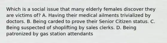 Which is a social issue that many elderly females discover they are victims of? A. Having their medical ailments trivialized by doctors. B. Being carded to prove their Senior Citizen status. C. Being suspected of shoplifting by sales clerks. D. Being patronized by gas station attendants