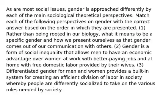 As are most social issues, gender is approached differently by each of the main sociological theoretical perspectives. Match each of the following perspectives on gender with the correct answer based on the order in which they are presented. (1) Rather than being rooted in our biology, what it means to be a specific gender and how we present ourselves as that gender comes out of our communication with others. (2) Gender is a form of social inequality that allows men to have an economic advantage over women at work with better-paying jobs and at home with free domestic labor provided by their wives. (3) Differentiated gender for men and women provides a built-in system for creating an efficient division of labor in society whereby people are differently socialized to take on the various roles needed by society.