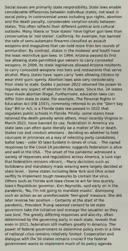 Social issues are primarily state responsibility. State laws enable considerable differences between individual states, not least in social policy. In controversial areas including gun rights, abortion and the death penalty, considerable variation exists between states. This often reflects their different political and cultural outlooks. Many liberal or 'blue states' have tighter gun laws than conservative or 'red states'. California, for example, has banned the sale of semi-automatic firearms classified as assault weapons and magazines that can hold more than ten rounds of ammunition. By contrast, states in the midwest and South have the least restrictive gun laws. In 1994, Arizona passed its first law allowing state-permitted gun owners to carry concealed weapons. In 2009, its state legislature allowed Arizona residents to carry concealed weapons into bars and restaurants that serve alcohol. Many states have 'open carry' laws allowing citizens to wear their guns openly. Abortion laws also vary considerably from state to state. Dobbs v Jackson 2022 returned the power to regulate any aspect of abortion to the sates. Since the, 24 states have made abortion illegal. Furthermore, education laws can differ from state to state. For example, The Parental Rights in Education Act (HB 1557), commonly referred to as the "Don't Say Gay" Bill or Act, is a Florida state law passed in 2022 that regulates public schools in Florida. Finally, some states have retained the death penalty while others, most recently Virginia in March 2021, have banned its use. Federalism in America via state laws can often quite literally be a matter of life or death. States run and conduct elections - deciding on whether to hold caucuses or primaries as a way of selecting party candidates. - ballot laws - voter ID laws Evident in times of crisis. - The varied responses to the Covid-19 pandemic suggests federalism is alive and well in the USA. - The onset of the pandemic witnessed a variety of responses and regulations across America, a sure sign that federalism remains vibrant. - Many decisions such as lockdowns and mandatory mask wearing were largely decided at state level. - Some states including New York and Ohio acted swiftly to implement tough measures to contain the virus. - Others such as Florida and Iowa chose to act far less quickly. Iowa's Republican governor, Kim Reynolds, said early on in the pandemic, 'No, I'm not going to mandate masks', dismissing such an action as an unenforceable 'feel-good' measure. She did later reverse her position. - Certainly at the start of the pandemic, President Trump seemed content to let state governors take the initiative and manage the situation as they saw best. The greatly differing responses and alacrity, often determined by the governing party in each state, reveals that even in 2021, federalism still matters greatly in America. The power of federal government to determine policy even in a time of national crisis remains relatively limited. Cooperation and dialogue with the 50 states remains crucial if the federal government wants to implement much of its policy agenda.