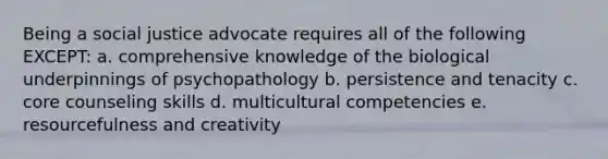 Being a social justice advocate requires all of the following EXCEPT: a. comprehensive knowledge of the biological underpinnings of psychopathology b. persistence and tenacity c. core counseling skills d. multicultural competencies e. resourcefulness and creativity