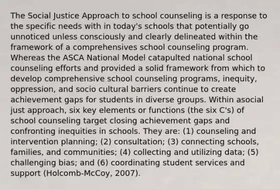 The Social Justice Approach to school counseling is a response to the specific needs with in today's schools that potentially go unnoticed unless consciously and clearly delineated within the framework of a comprehensives school counseling program. Whereas the ASCA National Model catapulted national school counseling efforts and provided a solid framework from which to develop comprehensive school counseling programs, inequity, oppression, and socio cultural barriers continue to create achievement gaps for students in diverse groups. Within asocial just approach, six key elements or functions (the six C's) of school counseling target closing achievement gaps and confronting inequities in schools. They are: (1) counseling and intervention planning; (2) consultation; (3) connecting schools, families, and communities; (4) collecting and utilizing data; (5) challenging bias; and (6) coordinating student services and support (Holcomb-McCoy, 2007).