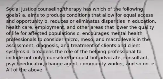 Social justice counseling/therapy has which of the following goals? a. aims to produce conditions that allow for equal access and opportunity b. reduces or eliminates disparities in education, health care, employment, and other areas that lower the quality of life for affected populations c. encourages mental health professionals to consider micro, meso, and macro levels in the assessment, diagnosis, and treatment of clients and client systems d. broadens the role of the helping professional to include not only counselor/therapist but advocate, consultant, psychoeducator, change agent, community worker, and so on. e. All of the above