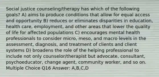 Social justice counseling/therapy has which of the following goals? A) aims to produce conditions that allow for equal access and opportunity B) reduces or eliminates disparities in education, health care, employment, and other areas that lower the quality of life for affected populations C) encourages mental health professionals to consider micro, meso, and macro levels in the assessment, diagnosis, and treatment of clients and client systems D) broadens the role of the helping professional to include not only counselor/therapist but advocate, consultant, psychoeducator, change agent, community worker, and so on. Multiple Choice Q16 Answer: A,B,C,D