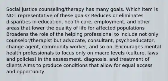 Social justice counseling/therapy has many goals. Which item is NOT representative of these goals? Reduces or eliminates disparities in education, health care, employment, and other areas that lower the quality of life for affected populations Broadens the role of the helping professional to include not only counselor/therapist but advocate, consultant, psychoeducator, change agent, community worker, and so on. Encourages mental health professionals to focus only on macro levels (culture, laws and policies) in the assessment, diagnosis, and treatment of clients Aims to produce conditions that allow for equal access and opportunity